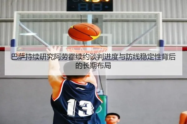巴萨持续研究阿劳霍续约谈判进度与防线稳定性背后的长期布局