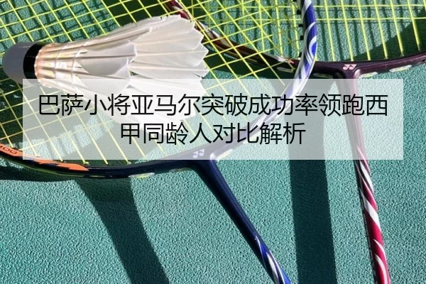 巴萨小将亚马尔突破成功率领跑西甲同龄人对比解析