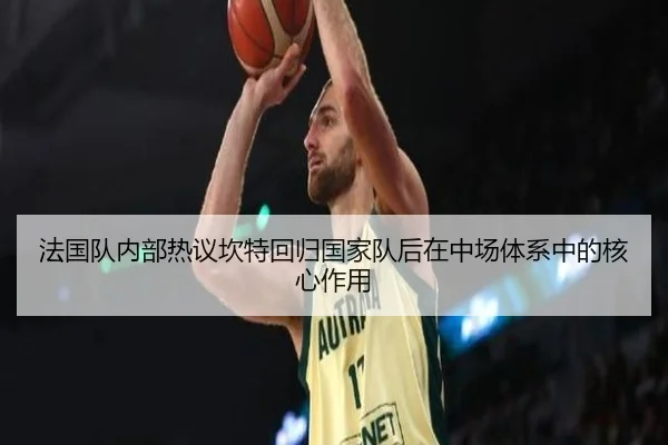 法国队内部热议坎特回归国家队后在中场体系中的核心作用