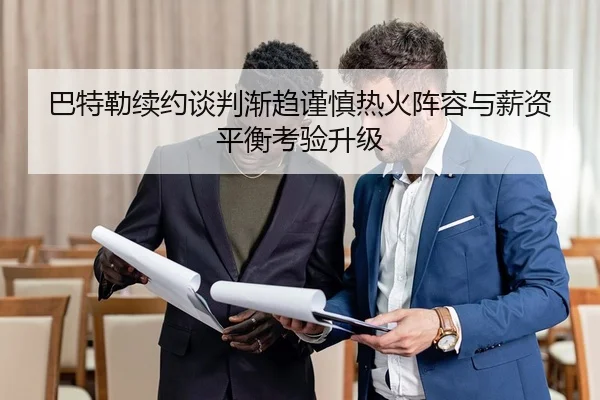 巴特勒续约谈判渐趋谨慎热火阵容与薪资平衡考验升级
