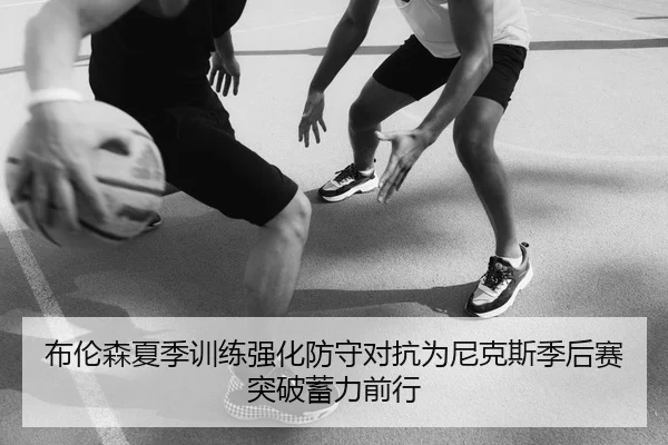 布伦森夏季训练强化防守对抗为尼克斯季后赛突破蓄力前行
