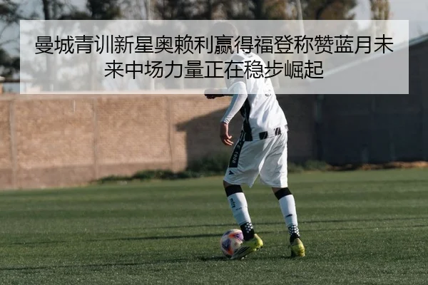 曼城青训新星奥赖利赢得福登称赞蓝月未来中场力量正在稳步崛起