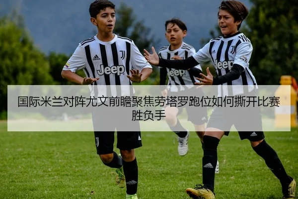 国际米兰对阵尤文前瞻聚焦劳塔罗跑位如何撕开比赛胜负手