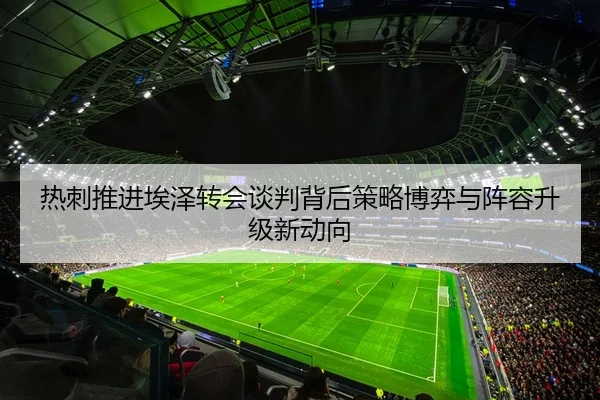 热刺推进埃泽转会谈判背后策略博弈与阵容升级新动向