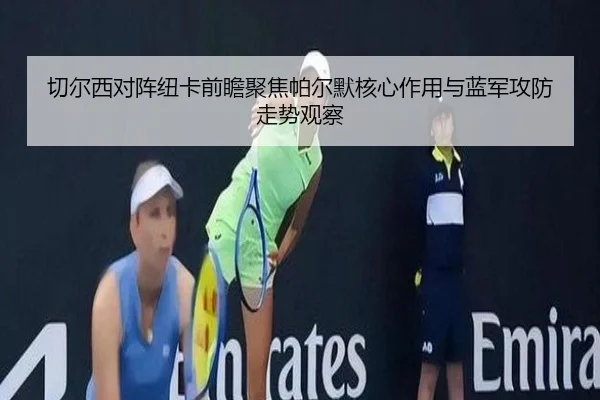切尔西对阵纽卡前瞻聚焦帕尔默核心作用与蓝军攻防走势观察