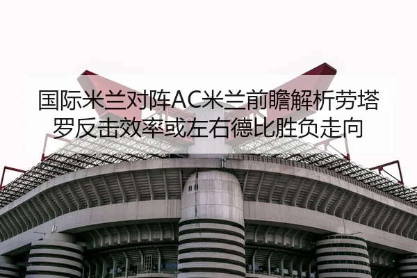 国际米兰对阵AC米兰前瞻解析劳塔罗反击效率或左右德比胜负走向