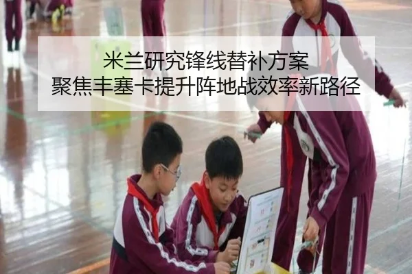 米兰研究锋线替补方案 聚焦丰塞卡提升阵地战效率新路径
